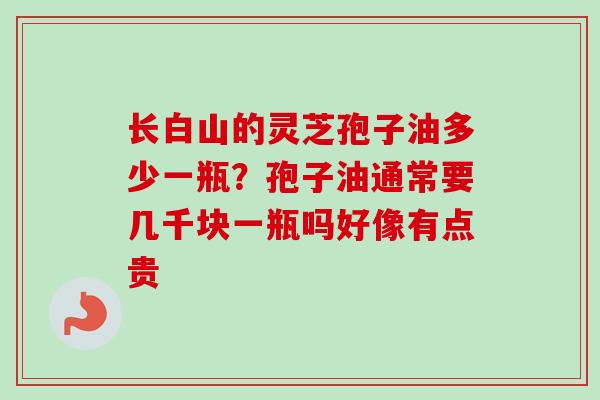 长白山的灵芝孢子油多少一瓶?孢子油通常要几千块一瓶吗好像有点贵-第1张图片-卓越灵芝孢子粉 长白山的灵芝孢子油多少一瓶?孢子油通常要几千块一瓶吗好像有点贵-第1张图片-卓越灵芝孢子粉