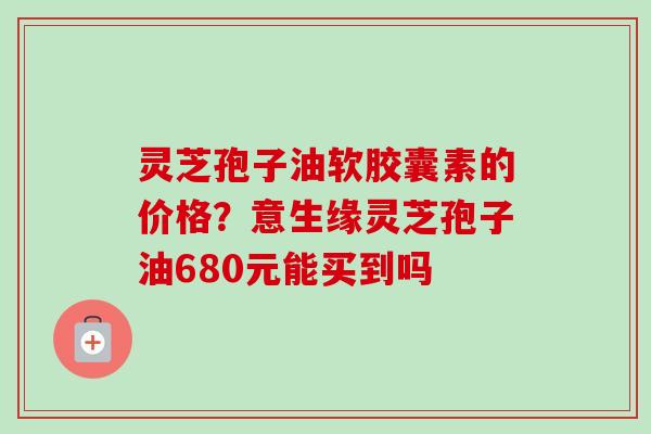 灵芝孢子油软胶囊素的价格?意生缘灵芝孢子油680元能买到吗-第1张图片-卓越灵芝孢子粉 灵芝孢子油软胶囊素的价格?意生缘灵芝孢子油680元能买到吗-第1张图片-卓越灵芝孢子粉