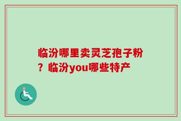 临汾哪里卖灵芝孢子粉？临汾you哪些特产-第1张图片-卓越灵芝孢子粉