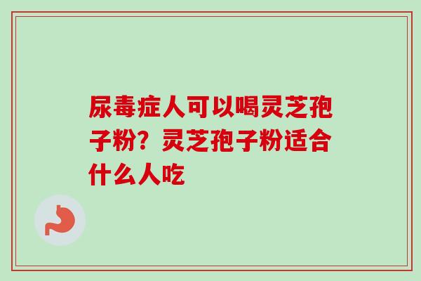 尿毒症人可以喝灵芝孢子粉？灵芝孢子粉适合什么人吃-第1张图片-卓越灵芝孢子粉