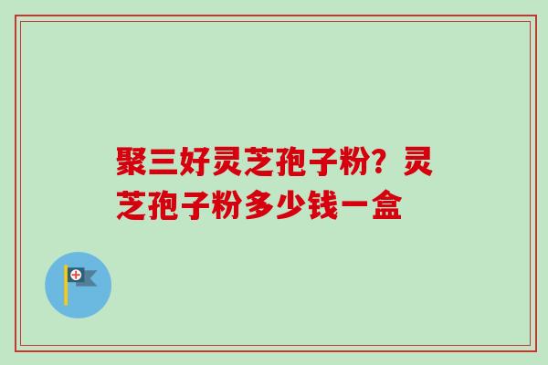 聚三好灵芝孢子粉?灵芝孢子粉多少钱一盒-第1张图片-卓越灵芝孢子粉 聚三好灵芝孢子粉?灵芝孢子粉多少钱一盒-第1张图片-卓越灵芝孢子粉