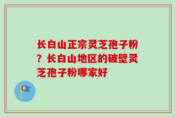 长白山正宗灵芝孢子粉？长白山地区的破壁灵芝孢子粉哪家好-第1张图片-卓越灵芝孢子粉