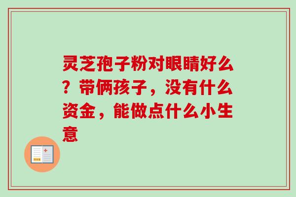 灵芝孢子粉对眼睛好么？带俩孩子，没有什么资金，能做点什么小生意-第1张图片-卓越灵芝孢子粉