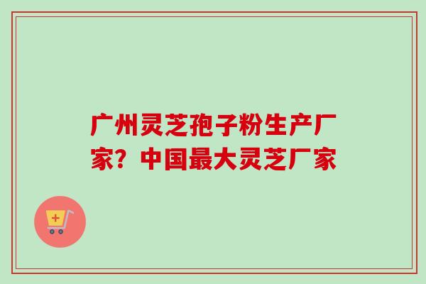 广州灵芝孢子粉生产厂家?中国最大灵芝厂家-第1张图片-卓越灵芝孢子粉 广州灵芝孢子粉生产厂家?中国最大灵芝厂家-第1张图片-卓越灵芝孢子粉