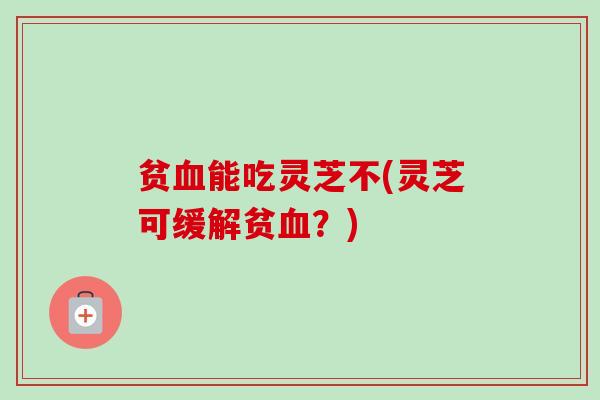 贫血能吃灵芝不(灵芝可缓解贫血?)-第1张图片-卓越灵芝孢子粉 贫血能吃灵芝不(灵芝可缓解贫血?)-第1张图片-卓越灵芝孢子粉