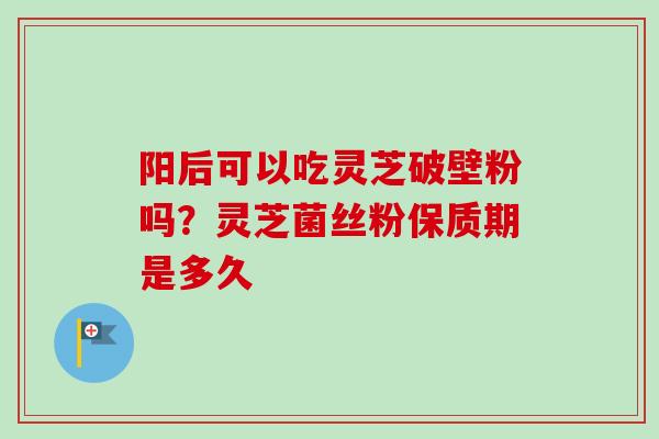 阳后可以吃灵芝破壁粉吗?灵芝菌丝粉保质期是多久-第1张图片-卓越灵芝孢子粉 阳后可以吃灵芝破壁粉吗?灵芝菌丝粉保质期是多久-第1张图片-卓越灵芝孢子粉