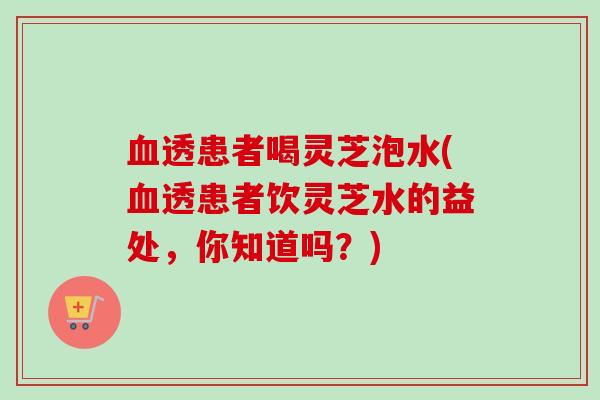 血透患者喝灵芝泡水(血透患者饮灵芝水的益处，你知道吗？)-第1张图片-卓越灵芝孢子粉