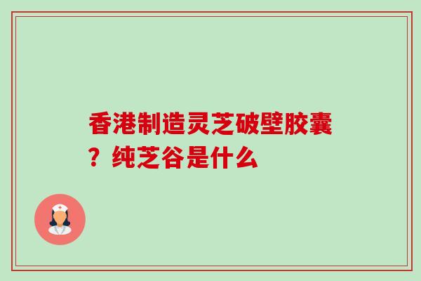 香港制造灵芝破壁胶囊？纯芝谷是什么-第1张图片-卓越灵芝孢子粉