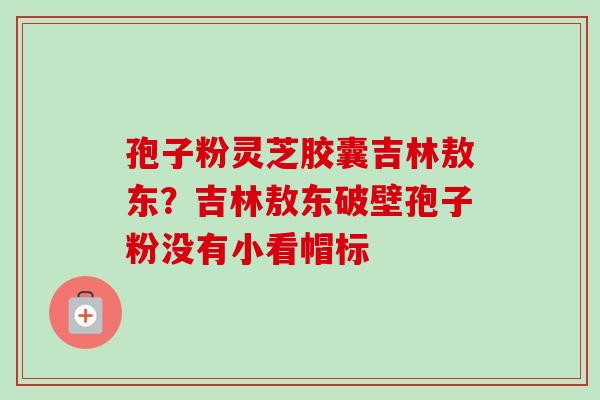 孢子粉灵芝胶囊吉林敖东?吉林敖东破壁孢子粉没有小看帽标-第1张图片-卓越灵芝孢子粉 孢子粉灵芝胶囊吉林敖东?吉林敖东破壁孢子粉没有小看帽标-第1张图片-卓越灵芝孢子粉