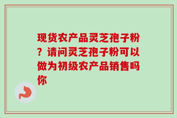 现货农产品灵芝孢子粉?请问灵芝孢子粉可以做为初级农产品销售吗你-第1张图片-卓越灵芝孢子粉 现货农产品灵芝孢子粉?请问灵芝孢子粉可以做为初级农产品销售吗你-第1张图片-卓越灵芝孢子粉