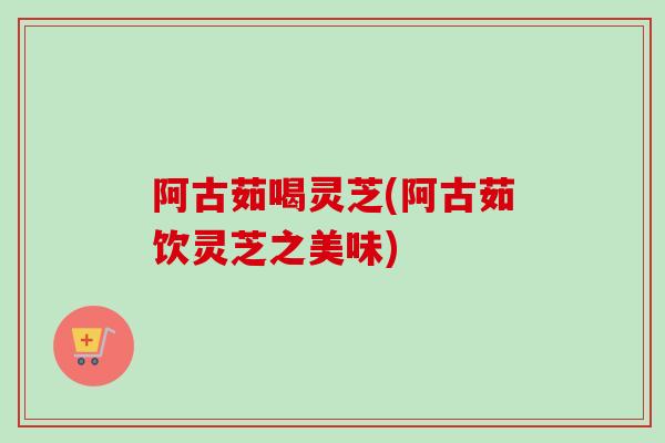 阿古茹喝灵芝(阿古茹饮灵芝之美味)-第1张图片-卓越灵芝孢子粉