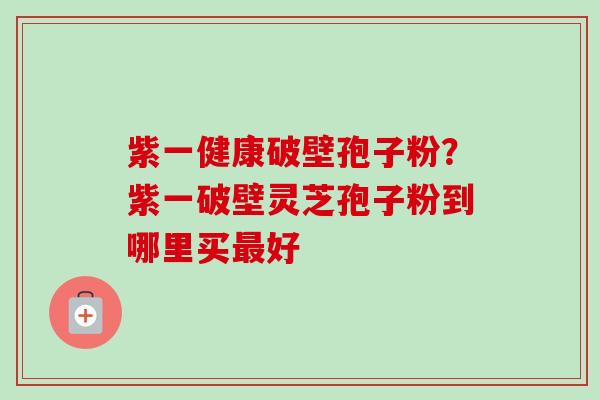 紫一健康破壁孢子粉？紫一破壁灵芝孢子粉到哪里买最好-第1张图片-卓越灵芝孢子粉