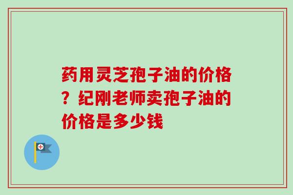 药用灵芝孢子油的价格?纪刚老师卖孢子油的价格是多少钱-第1张图片-卓越灵芝孢子粉 药用灵芝孢子油的价格?纪刚老师卖孢子油的价格是多少钱-第1张图片-卓越灵芝孢子粉