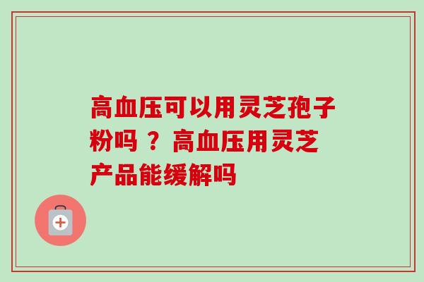 高血压可以用灵芝孢子粉吗 ?高血压用灵芝产品能缓解吗-第1张图片-卓越灵芝孢子粉 高血压可以用灵芝孢子粉吗 ?高血压用灵芝产品能缓解吗-第1张图片-卓越灵芝孢子粉