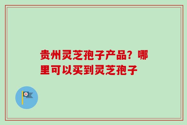 贵州灵芝孢子产品?哪里可以买到灵芝孢子-第1张图片-卓越灵芝孢子粉 贵州灵芝孢子产品?哪里可以买到灵芝孢子-第1张图片-卓越灵芝孢子粉