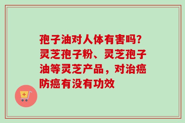 孢子油对人体有害吗?灵芝孢子粉、灵芝孢子油等灵芝产品,对治癌防癌有没有功效-第1张图片-卓越灵芝孢子粉 孢子油对人体有害吗?灵芝孢子粉、灵芝孢子油等灵芝产品,对治癌防癌有没有功效-第1张图片-卓越灵芝孢子粉