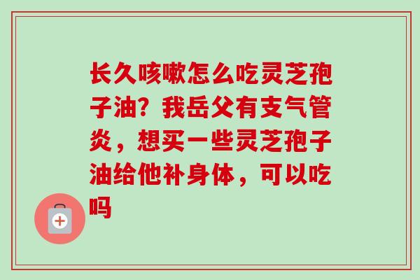 长久咳嗽怎么吃灵芝孢子油？我岳父有支气管炎，想买一些灵芝孢子油给他补身体，可以吃吗-第1张图片-卓越灵芝孢子粉