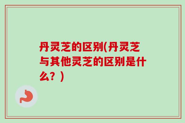 丹灵芝的区别(丹灵芝与其他灵芝的区别是什么？)-第1张图片-卓越灵芝孢子粉