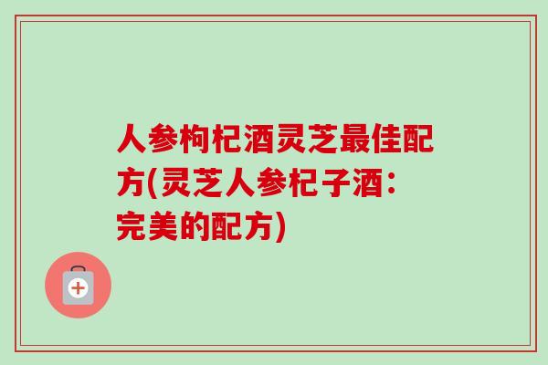 人参枸杞酒灵芝最佳配方(灵芝人参杞子酒：完美的配方)-第1张图片-卓越灵芝孢子粉