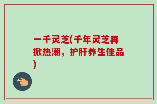 一千灵芝(千年灵芝再掀热潮,护肝养生佳品)-第1张图片-卓越灵芝孢子粉 一千灵芝(千年灵芝再掀热潮,护肝养生佳品)-第1张图片-卓越灵芝孢子粉