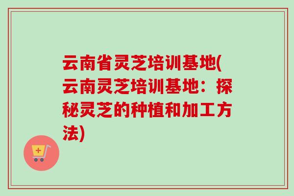 云南省灵芝培训基地(云南灵芝培训基地:探秘灵芝的种植和加工方法)-第1张图片-卓越灵芝孢子粉 云南省灵芝培训基地(云南灵芝培训基地:探秘灵芝的种植和加工方法)-第1张图片-卓越灵芝孢子粉