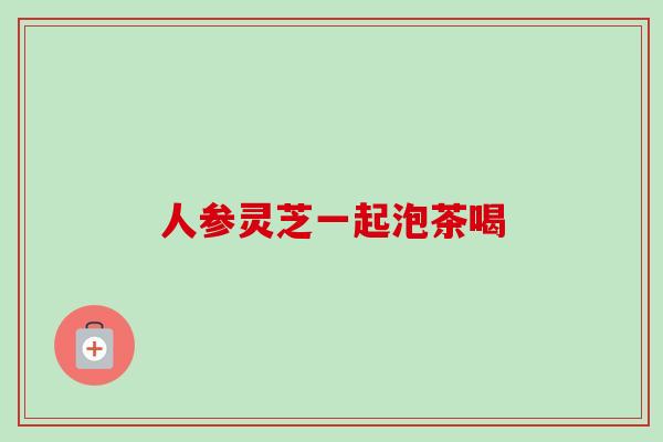 人参灵芝一起泡茶喝-第1张图片-卓越灵芝孢子粉 人参灵芝一起泡茶喝-第1张图片-卓越灵芝孢子粉