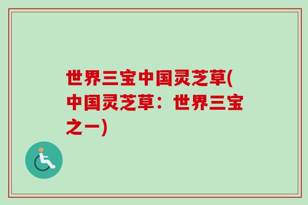 世界三宝中国灵芝草(中国灵芝草：世界三宝之一)-第1张图片-卓越灵芝孢子粉