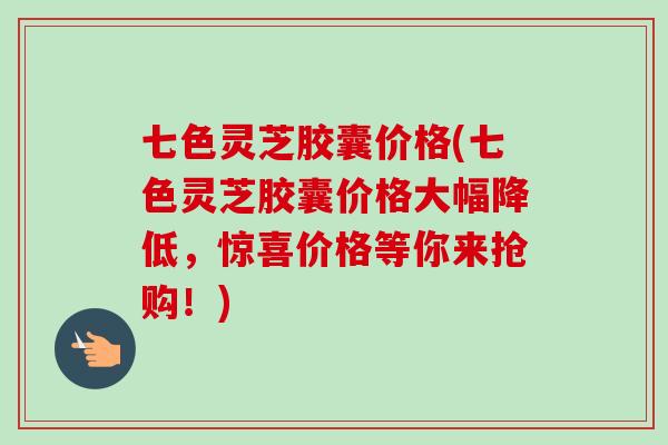 七色灵芝胶囊价格(七色灵芝胶囊价格大幅降低，惊喜价格等你来抢购！)-第1张图片-卓越灵芝孢子粉