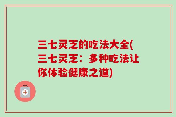 三七灵芝的吃法大全(三七灵芝：多种吃法让你体验健康之道)-第1张图片-卓越灵芝孢子粉