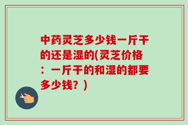 中药灵芝多少钱一斤干的还是湿的(灵芝价格:一斤干的和湿的都要多少钱?)-第1张图片-卓越灵芝孢子粉 中药灵芝多少钱一斤干的还是湿的(灵芝价格:一斤干的和湿的都要多少钱?)-第1张图片-卓越灵芝孢子粉