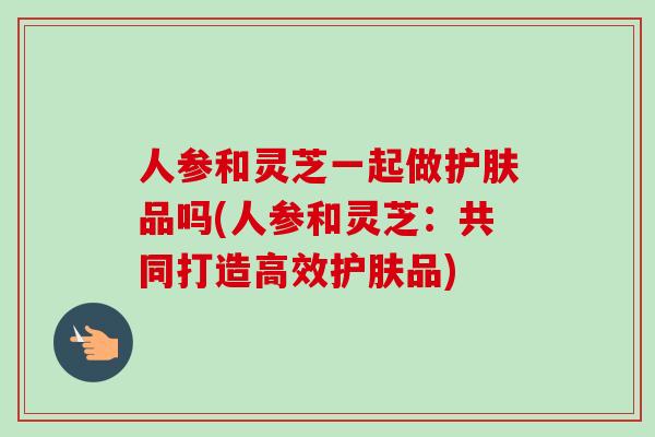 人参和灵芝一起做护肤品吗(人参和灵芝:共同打造高效护肤品)-第1张图片-卓越灵芝孢子粉 人参和灵芝一起做护肤品吗(人参和灵芝:共同打造高效护肤品)-第1张图片-卓越灵芝孢子粉