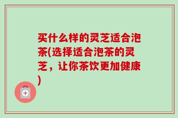 买什么样的灵芝适合泡茶(选择适合泡茶的灵芝，让你茶饮更加健康)-第1张图片-卓越灵芝孢子粉