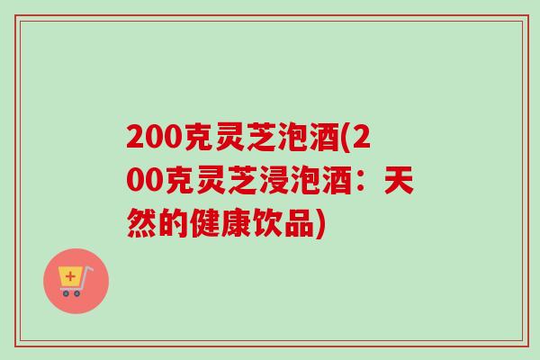 200克灵芝泡酒(200克灵芝浸泡酒:天然的健康饮品)-第1张图片-卓越灵芝孢子粉 200克灵芝泡酒(200克灵芝浸泡酒:天然的健康饮品)-第1张图片-卓越灵芝孢子粉