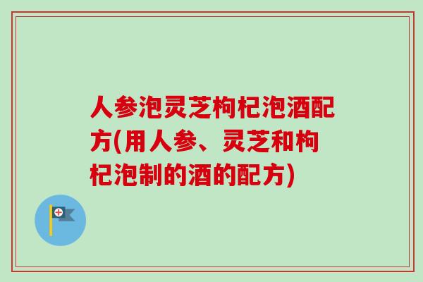 人参泡灵芝枸杞泡酒配方(用人参、灵芝和枸杞泡制的酒的配方)-第1张图片-卓越灵芝孢子粉 人参泡灵芝枸杞泡酒配方(用人参、灵芝和枸杞泡制的酒的配方)-第1张图片-卓越灵芝孢子粉