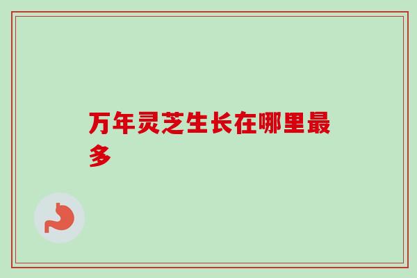 万年灵芝生长在哪里最多-第1张图片-卓越灵芝孢子粉 万年灵芝生长在哪里最多-第1张图片-卓越灵芝孢子粉