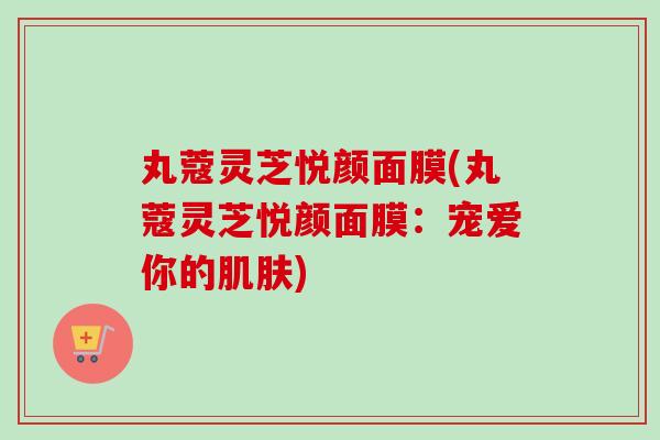 丸蔻灵芝悦颜面膜(丸蔻灵芝悦颜面膜:宠爱你的肌肤)-第1张图片-卓越灵芝孢子粉 丸蔻灵芝悦颜面膜(丸蔻灵芝悦颜面膜:宠爱你的肌肤)-第1张图片-卓越灵芝孢子粉