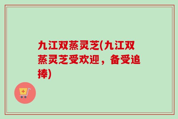 九江双蒸灵芝(九江双蒸灵芝受欢迎，备受追捧)-第1张图片-卓越灵芝孢子粉