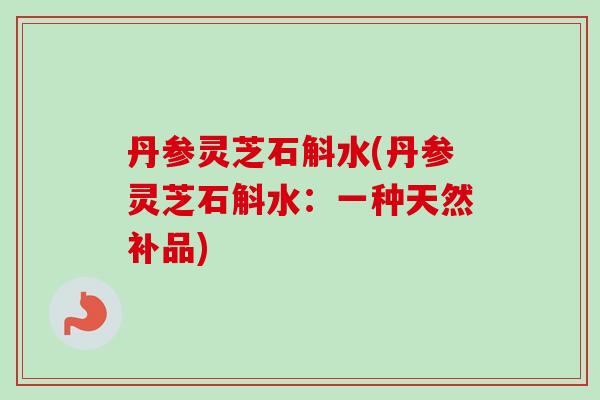 丹参灵芝石斛水(丹参灵芝石斛水:一种天然补品)-第1张图片-卓越灵芝孢子粉 丹参灵芝石斛水(丹参灵芝石斛水:一种天然补品)-第1张图片-卓越灵芝孢子粉