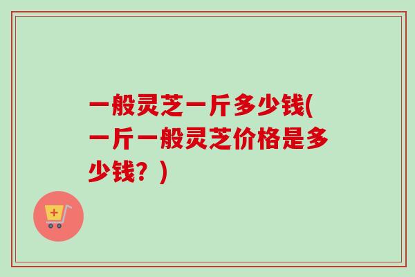 一般灵芝一斤多少钱(一斤一般灵芝价格是多少钱?)-第1张图片-卓越灵芝孢子粉 一般灵芝一斤多少钱(一斤一般灵芝价格是多少钱?)-第1张图片-卓越灵芝孢子粉