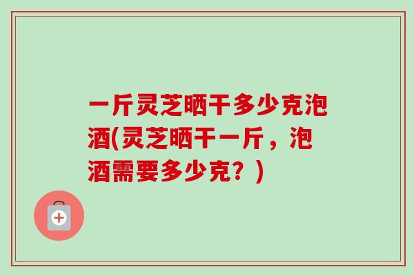 一斤灵芝晒干多少克泡酒(灵芝晒干一斤,泡酒需要多少克?)-第1张图片-卓越灵芝孢子粉 一斤灵芝晒干多少克泡酒(灵芝晒干一斤,泡酒需要多少克?)-第1张图片-卓越灵芝孢子粉