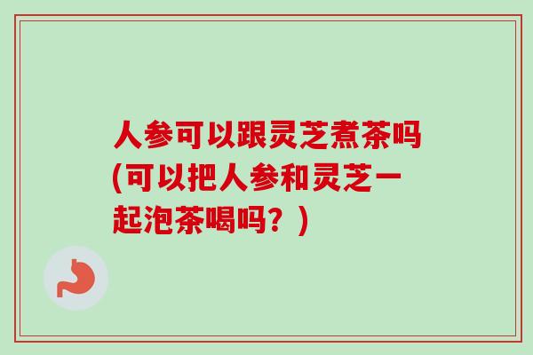 人参可以跟灵芝煮茶吗(可以把人参和灵芝一起泡茶喝吗?)-第1张图片-卓越灵芝孢子粉 人参可以跟灵芝煮茶吗(可以把人参和灵芝一起泡茶喝吗?)-第1张图片-卓越灵芝孢子粉