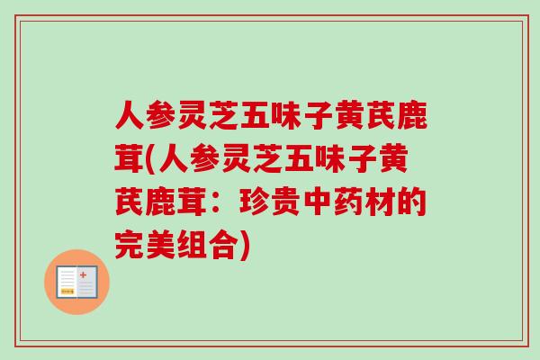 人参灵芝五味子黄芪鹿茸(人参灵芝五味子黄芪鹿茸:珍贵中药材的完美组合)-第1张图片-卓越灵芝孢子粉 人参灵芝五味子黄芪鹿茸(人参灵芝五味子黄芪鹿茸:珍贵中药材的完美组合)-第1张图片-卓越灵芝孢子粉