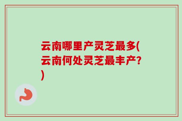 云南哪里产灵芝最多(云南何处灵芝最丰产?)-第1张图片-卓越灵芝孢子粉 云南哪里产灵芝最多(云南何处灵芝最丰产?)-第1张图片-卓越灵芝孢子粉