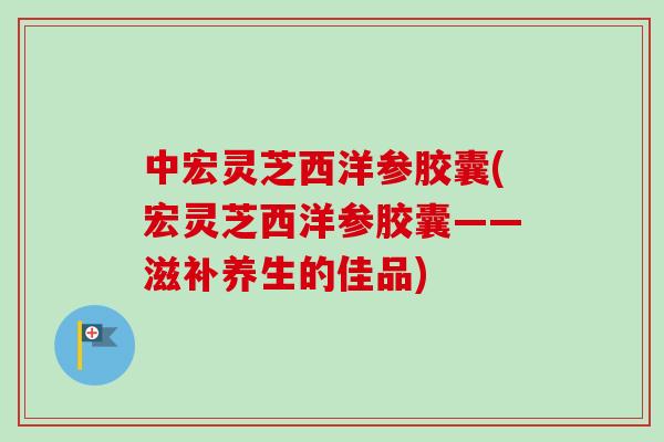 中宏灵芝西洋参胶囊(宏灵芝西洋参胶囊——滋补养生的佳品)-第1张图片-卓越灵芝孢子粉 中宏灵芝西洋参胶囊(宏灵芝西洋参胶囊——滋补养生的佳品)-第1张图片-卓越灵芝孢子粉