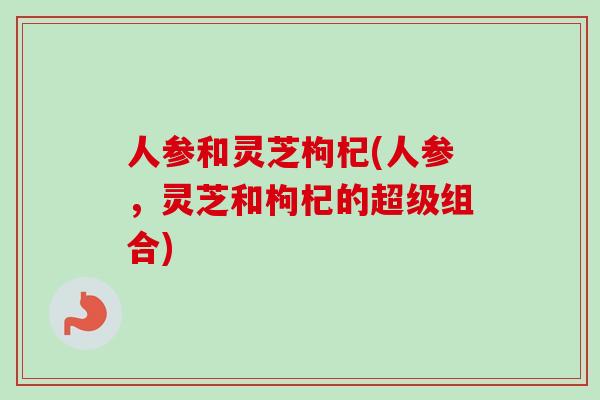 人参和灵芝枸杞(人参,灵芝和枸杞的超级组合)-第1张图片-卓越灵芝孢子粉 人参和灵芝枸杞(人参,灵芝和枸杞的超级组合)-第1张图片-卓越灵芝孢子粉