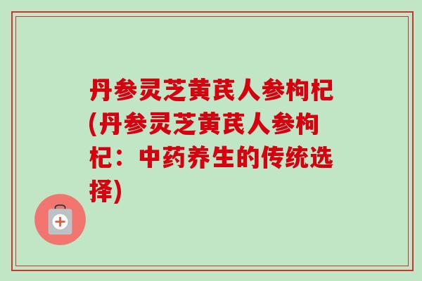 丹参灵芝黄芪人参枸杞(丹参灵芝黄芪人参枸杞：中药养生的传统选择)-第1张图片-卓越灵芝孢子粉