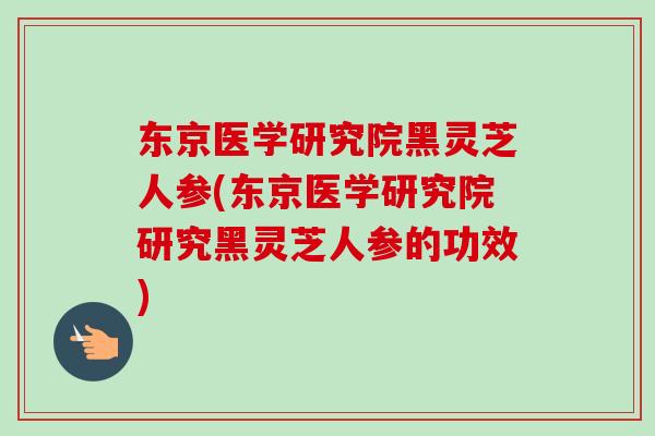 东京医学研究院黑灵芝人参(东京医学研究院研究黑灵芝人参的功效)-第1张图片-卓越灵芝孢子粉