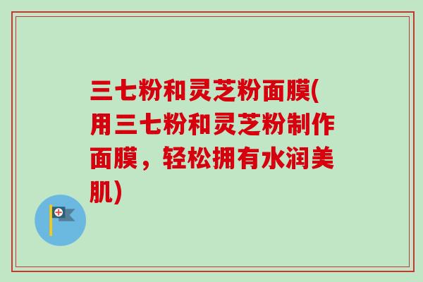 三七粉和灵芝粉面膜(用三七粉和灵芝粉制作面膜,轻松拥有水润美肌)-第1张图片-卓越灵芝孢子粉 三七粉和灵芝粉面膜(用三七粉和灵芝粉制作面膜,轻松拥有水润美肌)-第1张图片-卓越灵芝孢子粉