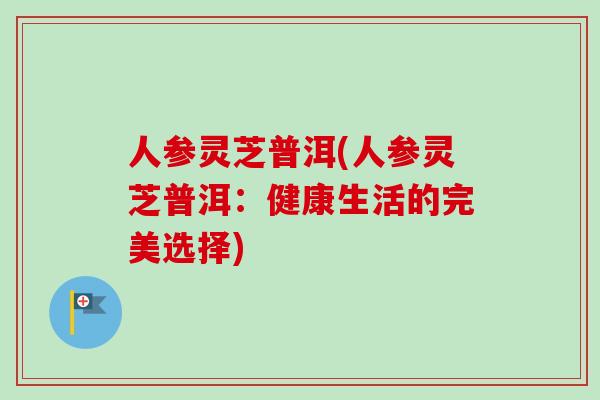 人参灵芝普洱(人参灵芝普洱：健康生活的完美选择)-第1张图片-卓越灵芝孢子粉