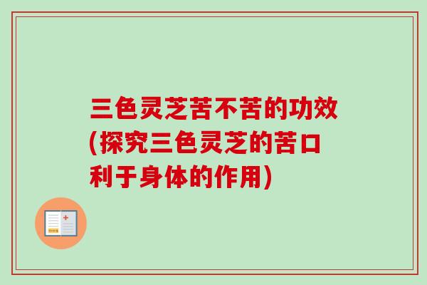 三色灵芝苦不苦的功效(探究三色灵芝的苦口利于身体的作用)-第1张图片-卓越灵芝孢子粉 三色灵芝苦不苦的功效(探究三色灵芝的苦口利于身体的作用)-第1张图片-卓越灵芝孢子粉